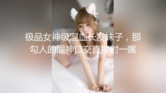 极品女神级混血长发妹子，那勾人的眼神口交直接射一嘴