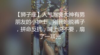 【狮子座】人气泡良大神有男朋友的小护士，刚开始脱裤子，拼命反抗，嘴上说不要，扇了一耳光