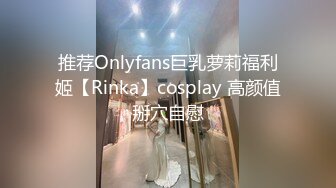 推荐Onlyfans巨乳萝莉福利姬【Rinka】cosplay 高颜值掰穴自慰