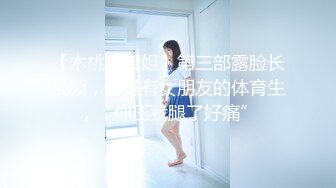 【木桃桃御姐】第三部露脸长视频，勾搭有女朋友的体育生，“你压我腿了好痛”