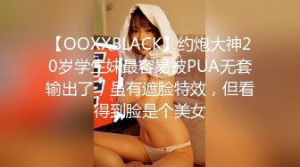 【OOXXBLACK】约炮大神20岁学生妹最容易被PUA无套输出了，虽有遮脸特效，但看得到脸是个美女