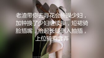 老渣带你去寻花会所操少妇，加钟换了少妇继续操，短裙骑脸插嘴，抬起长腿侧入抽插，上位骑乘套弄