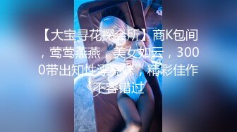 【大宝寻花探会所】商K包间，莺莺燕燕，美女如云，3000带出知性漂亮妹，精彩佳作不容错过