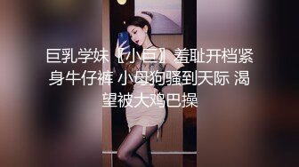 巨乳学妹〖小巨〗羞耻开档紧身牛仔裤 小母狗骚到天际 渴望被大鸡巴操