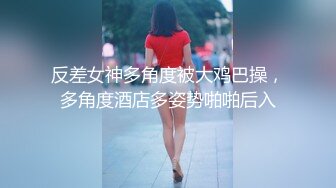 反差女神多角度被大鸡巴操，多角度酒店多姿势啪啪后入