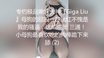 专约极品嫩妹大神『Giga Liu』母狗的屁股一打就红不愧是我的骚逼，达成成就 三通！小母狗最喜欢吃的肉棒跪下来舔 (2)