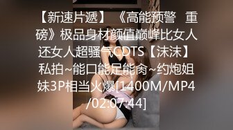 【新速片遞】 《高能预警✅重磅》极品身材颜值巅峰比女人还女人超骚气CDTS【沫沫】私拍~能口能足能肏~约炮姐妹3P相当火爆[1400M/MP4/02:07:44]