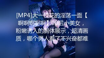 [MP4]大一校花的淫荡一面【啊啊啊啊啊】00后小美女，粉嫩诱人的胴体展示，超清画质，哪个男人看了不兴奋都难