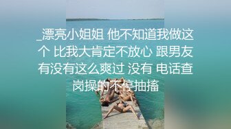 _漂亮小姐姐 他不知道我做这个 比我大肯定不放心 跟男友有没有这么爽过 没有 电话查岗操的不停抽搐