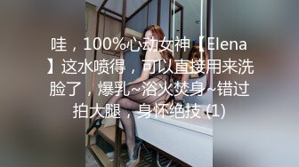 哇，100%心动女神【Elena】这水喷得，可以直接用来洗脸了，爆乳~浴火焚身~错过拍大腿，身怀绝技 (1)