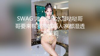 SWAG 激凸死库水湿哒哒哥哥要来帮我插乾吗人家都湿透了 茉莉