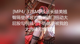 [MP4/ 378M] 极品长腿美翘臀隔壁邻居对着玻璃门扭动大屁股勾引我，下场就是被我的大肉棒无情抽插