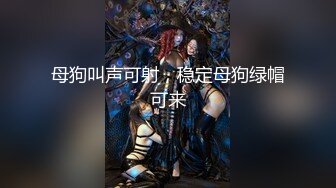 母狗叫声可射，稳定母狗绿帽可来