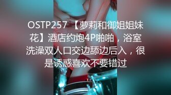 OSTP257 【萝莉和御姐姐妹花】酒店约炮4P啪啪，浴室洗澡双人口交边舔边后入，很是诱惑喜欢不要错过