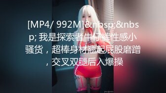 [MP4/ 992M]&nbsp;&nbsp; 我是探索者牛仔裤性感小骚货，超棒身材翘起屁股磨蹭，交叉双腿后入爆操