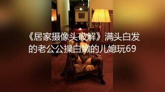 《居家摄像头破解》满头白发的老公公操白嫩的儿媳玩69