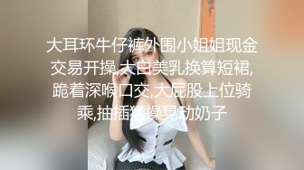 大耳环牛仔裤外围小姐姐现金交易开操,大白美乳换算短裙,跪着深喉口交,大屁股上位骑乘,抽插猛操晃动奶子