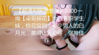 【超清AI画质增强】3000一炮【柒哥探花】大四兼职学生妹，校花级别，多少男人的白月光，美得让人心疼，强推佳作！