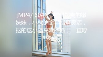 [MP4/ 604M] 神似郑爽的嫩妹妹，小伙的金手指真灵活，抠的这小逼高潮不断，一直哼哼爽死了