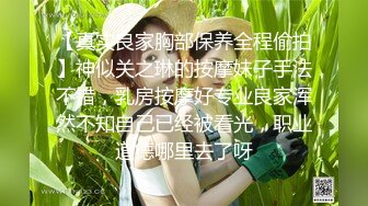 【真实良家胸部保养全程偷拍】神似关之琳的按摩妹子手法不错，乳房按摩好专业良家浑然不知自己已经被看光，职业道德哪里去了呀