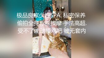 极品良家少妇SPA. 私密保养 偷拍全身赤裸按摩 手法高超.受不了主动摸鸡吧 被无套内射