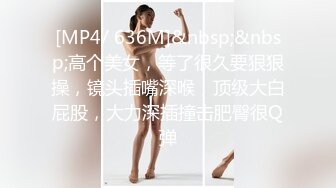 [MP4/ 636M]&nbsp;&nbsp;高个美女，等了很久要狠狠操，镜头插嘴深喉，顶级大白屁股，大力深插撞击肥臀很Q弹