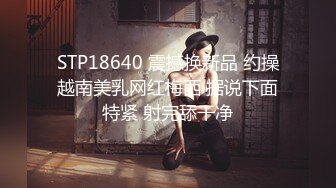 STP18640 震撼换新品 约操越南美乳网红梅西 据说下面特紧 射完舔干净