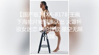 【国产版】[XK-8178]王佩 下海拍片被同事认出 大罩杯欲女迷恋 绝伦性欲 星空无限传媒