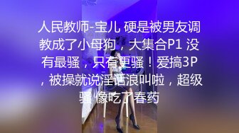 人民教师-宝儿 硬是被男友调教成了小母狗，大集合P1 没有最骚，只有更骚！爱搞3P，被操就说淫话浪叫啦，超级骚 像吃了春药