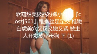 软萌甜美极品粉嫩小可爱『coszj561』稚嫩丝足足交 稚嫩白虎美穴又粉又嫩又紧 被主人开发成小母狗 下 (1)