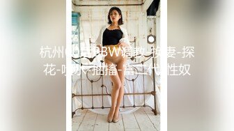 杭州00后BBW调教-换妻-探花-喷水-抽搐-富二代-性奴