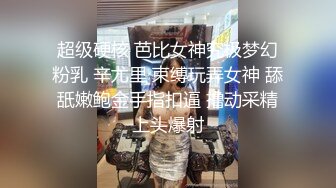 超级硬核 芭比女神究极梦幻粉乳 辛尤里 束缚玩弄女神 舔舐嫩鲍金手指扣逼 撸动采精上头爆射