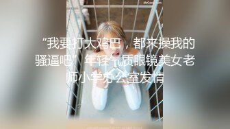 “我要打大鸡巴，都来操我的骚逼吧”年轻气质眼镜美女老师小学办公室发情