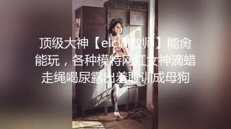 顶级大神【elc调教师】能肏能玩，各种模特网红女神滴蜡走绳喝尿露出羞耻训成母狗