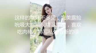 这样的学妹不多见，完美露脸吮吸大屌展现精湛口技，喜欢吃肉棒，特写私处清晰的很