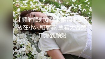 【颜射颜射女神】姐姐把跳蛋放在小穴和菊花 拿着大香蕉 口爆到颜射