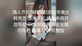 情人节约操韩国总部驻华美女韩秀芳 漂亮美乳 操起来很开放带劲 叫床很浪 爆操安全期可内射 高清720P完整版