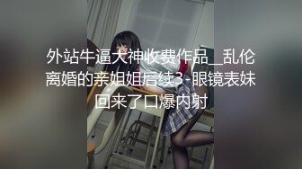 外站牛逼大神收费作品__乱伦离婚的亲姐姐后续3-眼镜表妹回来了口爆内射