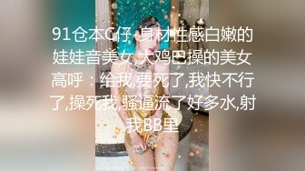 91仓本C仔-身材性感白嫩的娃娃音美女,大鸡巴操的美女高呼：给我,要死了,我快不行了,操死我,骚逼流了好多水,射我BB里