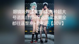 眼镜妹妹【宝宝a】各种超大号道具自慰~什么蔬菜水果全都往逼里塞~终被干【30V】 (28)