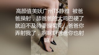 高颜值美妖广州TS静雅  被爸爸操射，舔爸爸的大鸡巴硬了就迫不及待要操菊花，爸爸你弄射我了，啊啊啊爸爸你也射嘛！