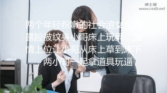 两个年轻粉嫩的社会渣女全程露脸被纹身小哥床上玩弄，激情上位让小哥从床上草到床下，两小哥一起拿道具玩逼