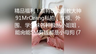 精品福利！推特玩女调教大神91MrOrang私拍，车模、外围、学生妹各种极品小姐姐，能肏能SM有钱都是小母狗 (7)