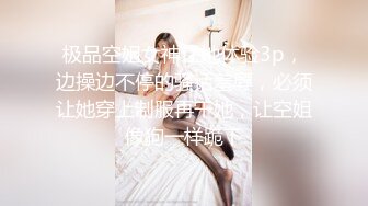 极品空姐女神让她体验3p，边操边不停的骚话羞辱，必须让她穿上制服再干她，让空姐像狗一样跪下