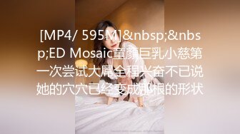 [MP4/ 595M]&nbsp;&nbsp;ED Mosaic童顏巨乳小慈第一次尝试大屌全程兴奋不已说她的穴穴已经变成那根的形状