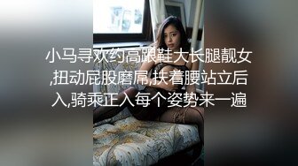 小马寻欢约高跟鞋大长腿靓女,扭动屁股磨屌,扶着腰站立后入,骑乘正入每个姿势来一遍