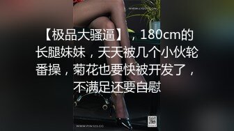 【极品大骚逼】，180cm的长腿妹妹，天天被几个小伙轮番操，菊花也要快被开发了，不满足还要自慰