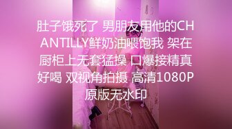 肚子饿死了 男朋友用他的CHANTILLY鲜奶油喂饱我 架在厨柜上无套猛操 口爆接精真好喝 双视角拍摄 高清1080P原版无水印