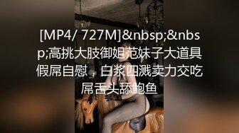 [MP4/ 727M]&nbsp;&nbsp;高挑大肢御姐范妹子大道具假屌自慰，白浆四溅卖力交吃屌舌头舔鲍鱼