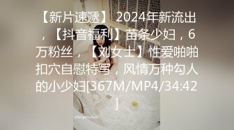 【新片速遞】 2024年新流出，【抖音福利】苗条少妇，6万粉丝，【刘女士】性爱啪啪扣穴自慰特写，风情万种勾人的小少妇[367M/MP4/34:42]